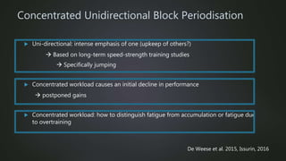 Concentrated Unidirectional Block Periodisation
 Uni-directional: intense emphasis of one (upkeep of others?)
 Based on long-term speed-strength training studies
 Specifically jumping
 Concentrated workload causes an initial decline in performance
 postponed gains
 Concentrated workload: how to distinguish fatigue from accumulation or fatigue due
to overtraining
De Weese et al. 2015, Issurin, 2016
 