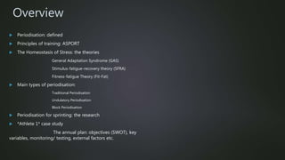 Overview
 Periodisation: defined
 Principles of training: ASPORT
 The Homeostasis of Stress: the theories
General Adaptation Syndrome (GAS)
Stimulus-fatigue-recovery theory (SFRA)
Fitness-fatigue Theory (Fit-Fat)
 Main types of periodisation:
Traditional Periodisation
Undulatory Periodisation
Block Periodisation
 Periodisation for sprinting: the research
 *Athlete 1* case study
The annual plan: objectives (SWOT), key
variables, monitoring/ testing, external factors etc.
 