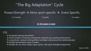 Power/Strength  More sport-specific  Event Specific
‘’The Big Adaptation’’ Cycle
2-3 months 2 months 3-5 weeks
CU:
 Increased training stimulation
 Small number of training components required e.g. jumping performance
 Long blocks: residual training effect (not taken into account by Verkhoshansky)
 Double periodisation style (2 peaks)
 Studies do not show impact upon sports; only upon strength programme
22-26 weeks in total
Issurin, 2016
 