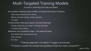 - Accumulation: developing basic abilities and general technique/ movement
- High volume; relatively lower intensity
- Balance, muscular strength, aerobic endurance
- 2-6 weeks
- Transformation: more sport-specific and event-technique
- Strength endurance and ‘’proper’’ technique and tactics
- 2-4 weeks (more intense)
- Realisation: Pre-competition phase – max speed and taper
- Race specific drills and technique work
- Active recovery
- 8-15 days
**Training stage lasts 5-10 weeks; 4-7 stages in annual plan’’
***Critical to consider the residual training effects of each bio-motor component***
Multi-Targeted Training Models
Issurin, 2016
Focuses on improving more than one aspect!
 