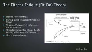 The Fitness-Fatigue (Fit-Fat) Theory
 Baseline = general fitness
 Training causes decreases in fitness and
fatigue
 Fitness and fatigue affect performance
and preparedness
 Fitness lasts longer than fatigue; therefore
showing performance improvements
 High vs low training age
Hoffman, 2012
 