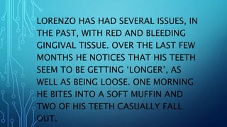 LORENZO HAS HAD SEVERAL ISSUES, IN
THE PAST, WITH RED AND BLEEDING
GINGIVAL TISSUE. OVER THE LAST FEW
MONTHS HE NOTICES THAT HIS TEETH
SEEM TO BE GETTING ‘LONGER’, AS
WELL AS BEING LOOSE. ONE MORNING
HE BITES INTO A SOFT MUFFIN AND
TWO OF HIS TEETH CASUALLY FALL
OUT.
 