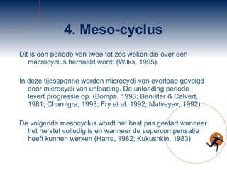 4. Meso-cyclus Dit is een periode van twee tot zes weken die over een macrocyclus herhaald wordt (Wilks, 1995).  In deze tijdsspanne worden microcycli van overload gevolgd door microcycli van unloading. De unloading periode levert progressie op. (Bompa, 1993; Banister & Calvert, 1981; Charnigra, 1993; Fry et al. 1992; Matveyev, 1992).  De volgende mesocyclus wordt het best pas gestart wanneer het herstel volledig is en wanneer de supercompensatie heeft kunnen werken (Harre, 1982; Kukushkin, 1983) 
