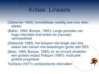Kritiek: Lineaire (Zatsiorski 1995): transitiefase nadelig was voor elite-atleten  (Baker, 1993; Bompa, 1993): Lange periodes van hoge intensiteit snel leiden tot (neurale) vermoeidheid  (Zatsiorski 1995): het lichaam niet langer dan drie weken kan trainen met belastingen groter dan 90% (Balyi, 1995; Bompa, 1993): bi- en tri-cycli modellen een grotere impact Poliquin (1997): multi-piek grotere progressie  Tschiene (1977): profylactische intervallen 