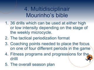 4. Multidisciplinair Mourinho’s bible 36 drills which can be used at either high or low intensity depending on the stage of the weekly microcycle. The tactical periodization format Coaching points needed to place the focus on one of four different periods in the game Fitness programs and progressions for the drilll The overall season plan 