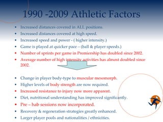 1990 -2009 Athletic Factors Increased distances covered in ALL positions. Increased distances covered at high speed. Increased speed and power - ( higher intensity.) Game is played at quicker pace – (ball & player speeds.) Number of sprints per game in Premiership has doubled since 2002. Average number of high intensity activities has almost doubled since 2002. Change in player body-type to  muscular mesomorph . Higher levels of  body strength  are now required. Increased resistance to injury now more apparent. Diet, nutritional understanding has improved significantly. Pre – hab sessions now incorporated. Recovery & regeneration strategies greatly enhanced. Larger player pools and nationalities / ethnicities. Increased number and use of substitutes. 