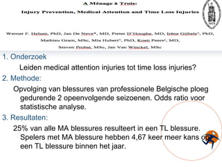 1. Onderzoek Leiden medical attention injuries tot time loss injuries? 2. Methode: Opvolging van blessures van professionele Belgische ploeg gedurende 2 opeenvolgende seizoenen. Odds ratio voor statistische analyse. 3. Resultaten: 25% van alle MA blessures resulteert in een TL blessure. Spelers met MA blessure hebben 4,67 keer meer kans op een TL blessure binnen het jaar. 