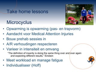 Take home lessons Microcyclus Opwarming is opwarming (pas- en trapvorm) Aandacht voor Medical Attention Injuries Bouw prehab sessies in A/R verhoudingen respecteren Varieer in intensiteit en omvang “ The definition of insanity is doing the same thing over and over again and expecting different results.” Einstein Meet workload en manage fatigue Individualiseer (Hoff) 