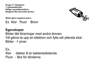 Grupp 17. Halogener: 
7 valenselektroner 
Giftiga i grundämnesform. 
Reagerar lätt med andra ämnen. 
Bildar gärna negativa joner. 
Ex Klor Fluor Brom 
Egenskaper 
Bildar lätt föreningar med andra ämnen. 
Vill gärna ta upp en elektron och fylla sitt yttersta skal . 
Bildar -1 joner 
Ex. 
Klor -bleker & är bakteriedödande 
Fluor - Bra för tänderna 
 