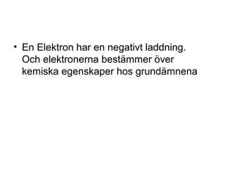 • En Elektron har en negativt laddning. 
Och elektronerna bestämmer över 
kemiska egenskaper hos grundämnena 
 