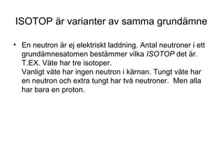 ISOTOP är varianter av samma grundämne 
• En neutron är ej elektriskt laddning. Antal neutroner i ett 
grundämnesatomen bestämmer vilka ISOTOP det är. 
T.EX. Väte har tre isotoper. 
Vanligt väte har ingen neutron i kärnan. Tungt väte har 
en neutron och extra tungt har två neutroner. Men alla 
har bara en proton. 
 