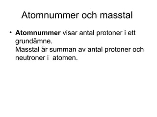 Atomnummer och masstal 
• Atomnummer visar antal protoner i ett 
grundämne. 
Masstal är summan av antal protoner och 
neutroner i atomen. 
 
