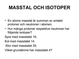 MASSTAL OCH ISOTOPER 
• En atoms masstal är summan av antalet 
protoner och neutroner i atomen. 
• Hur många protoner respektive neutroner har 
följande isotoper? 
Syre med masstalet 16. 
Kol med masstalet 14. 
Klor med masstalet 35. 
Vilket grundämne har masstalet 4? 
 