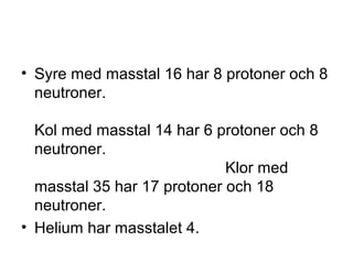 • Syre med masstal 16 har 8 protoner och 8 
neutroner. 
Kol med masstal 14 har 6 protoner och 8 
neutroner. 
Klor med 
masstal 35 har 17 protoner och 18 
neutroner. 
• Helium har masstalet 4. 
 
