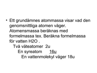 • Ett grundämnes atommassa visar vad den 
genomsnittliga atomen väger. 
Atomensmassa beräknas med 
formelmassa tex. Beräkna formelmassa 
för vatten H2O . 
Två väteatomer 2u 
En syreatom 16u 
En vattenmolekyl väger 18u 
 