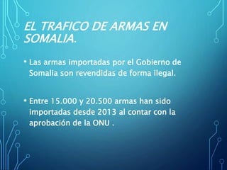 EL TRAFICO DE ARMAS EN
SOMALIA.
• Las armas importadas por el Gobierno de
Somalia son revendidas de forma ilegal.
• Entre 15.000 y 20.500 armas han sido
importadas desde 2013 al contar con la
aprobación de la ONU .
 
