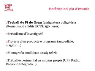 Matèries del pla d’estudis
□Treball de Fi de Grau (assignatura obligatòria
alternativa, 6 crèdits ECTS: 150 hores)
□Periodisme d’investigació
□Projecte d’un producte o programa (autoedició,
magazín...)
□Monografia analítica o assaig teòric
□Treball experimental en mitjans propis (UPF Ràdio,
Redacció Integrada...)
 