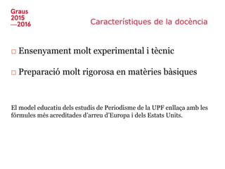 Característiques de la docència
□ Ensenyament molt experimental i tècnic
□ Preparació molt rigorosa en matèries bàsiques
El model educatiu dels estudis de Periodisme de la UPF enllaça amb les
fórmules més acreditades d’arreu d’Europa i dels Estats Units.
 