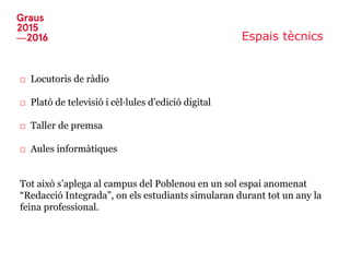 Espais tècnics
□ Locutoris de ràdio
□ Plató de televisió i cèl·lules d’edició digital
□ Taller de premsa
□ Aules informàtiques
Tot això s’aplega al campus del Poblenou en un sol espai anomenat
“Redacció Integrada”, on els estudiants simularan durant tot un any la
feina professional.
 
