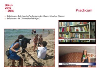 Pràcticum
□ Pràcticum a Televisió de Catalunya (Aitor Álvarez i Andrea Gómez)
□ Pràcticum a TV Girona (Paula Brujats)
 