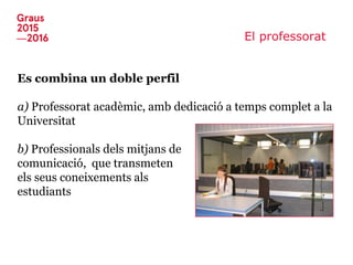 El professorat
Es combina un doble perfil
a) Professorat acadèmic, amb dedicació a temps complet a la
Universitat
b) Professionals dels mitjans de
comunicació, que transmeten
els seus coneixements als
estudiants
 