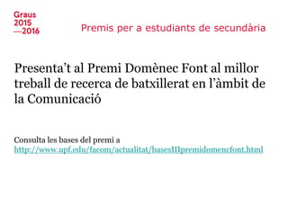 Premis per a estudiants de secundària
Presenta’t al Premi Domènec Font al millor
treball de recerca de batxillerat en l’àmbit de
la Comunicació
Consulta les bases del premi a
http://www.upf.edu/facom/actualitat/basesIIIpremidomencfont.html
 