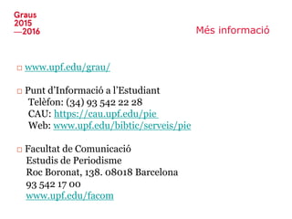Més informació
□ www.upf.edu/grau/
□ Punt d’Informació a l’Estudiant
Telèfon: (34) 93 542 22 28
CAU: https://cau.upf.edu/pie
Web: www.upf.edu/bibtic/serveis/pie
□ Facultat de Comunicació
Estudis de Periodisme
Roc Boronat, 138. 08018 Barcelona
93 542 17 00
www.upf.edu/facom
 
