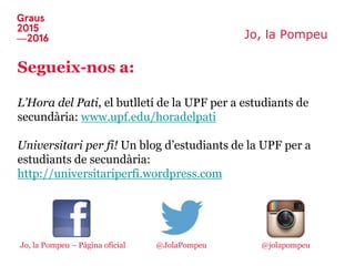 Jo, la Pompeu
Segueix-nos a:
L’Hora del Pati, el butlletí de la UPF per a estudiants de
secundària: www.upf.edu/horadelpati
Universitari per fi! Un blog d’estudiants de la UPF per a
estudiants de secundària:
http://universitariperfi.wordpress.com
Jo, la Pompeu – Pàgina oficial @jolapompeu@JolaPompeu
 