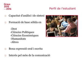 Perfil de l’estudiant
□ Capacitat d’anàlisi i de síntesi
□ Formació de base sòlida en
-Dret
-Ciències Polítiques
-Ciències Econòmiques
-Humanitats
-Altres
□ Bona expressió oral i escrita
□ Interès pel món de la comunicació
 