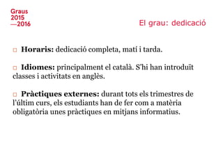 El grau: dedicació
□ Horaris: dedicació completa, matí i tarda.
□ Idiomes: principalment el català. S’hi han introduït
classes i activitats en anglès.
□ Pràctiques externes: durant tots els trimestres de
l’últim curs, els estudiants han de fer com a matèria
obligatòria unes pràctiques en mitjans informatius.
 