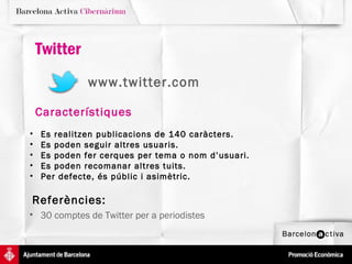 Twitter
              www.twitter.com

    Característiques
•   Es realitzen publicacions de 140 caràcters.
•   Es poden seguir altres usuaris.
•   Es poden fer cerques per tema o nom d’usuari.
•   Es poden recomanar altres tuits.
•   Per defecte, és públic i asimètric.

Referències:
• 30 comptes de Twitter per a periodistes
 
