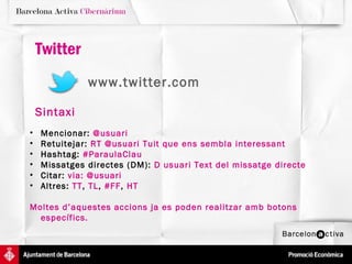 Twitter
              www.twitter.com

    Sintaxi
•   Mencionar: @usuari
•   Retuitejar: RT @usuari Tuit que ens sembla interessant
•   Hashtag: #ParaulaClau
•   Missatges directes (DM): D usuari Text del missatge directe
•   Citar: via: @usuari
•   Altres: TT, TL, #FF, HT

Moltes d’aquestes accions ja es poden realitzar amb botons
  específics.
 