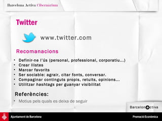 Twitter
               www.twitter.com

    Recomanacions
•   Definir-ne l’ús (personal, professional, corporatiu...)
•   Crear llistes
•   Marcar favorits
•   Ser sociable: agrair, citar fonts, conversar.
•   Compaginar continguts propis, retuits, opinions...
•   Utilitzar hashtags per guanyar visibilitat

Referències:
• Motius pels quals es deixa de seguir
 