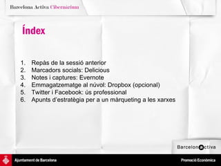 Índex

1.   Repàs de la sessió anterior
2.   Marcadors socials: Delicious
3.   Notes i captures: Evernote
4.   Emmagatzematge al núvol: Dropbox (opcional)
5.   Twitter i Facebook: ús professional
6.   Apunts d’estratègia per a un màrqueting a les xarxes
 