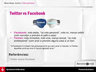 Twitter vs Facebook


•   Facebook: més estès, “ús més personal”, més ric, menys volàtil
    (com convidar a prendre el cafè a casa)
•   Twitter: més immediat, més viral, menys tancat, “ús més
    professional” (com anar a prendre alguna cosa a un bar)

“A Facebook hi trobem les persones amb qui vam anar a l’escola i a Twitter,
    aquelles amb qui ens hi hauria agradat anar.”


Referències:
Twitter versus Facebook
 