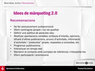 Idees de màrqueting 2.0
Recomanacions
•   No fer exclusivament autopromoció
•   Oferir continguts (propis i no) de qualitat
•   Definir una política de paraules clau
•   Realitzar aportacions variades: enllaços d’interès, opinions,
    difusió d’altres publicacions, anunci d’activitats, informació
    d’activitats i “productes” propis, respostes a consultes, etc
•   Programar publicacions
•   Interactuar en temps real
•   Mantenir el contacte amb comptes de referència i interpel·lar-los
•   Oferir participació i promocions
 