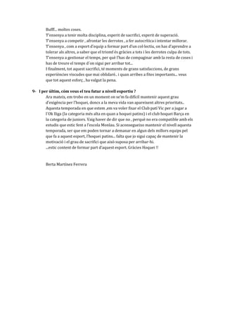Bufff... moltes coses.
T’ensenya a tenir molta disciplina, esperit de sacrifici, esperit de superació.
T’ensenya a competir , afrontar les derrotes , a fer autocrítica i intentar millorar.
T’ensenya , com a esport d’equip a formar part d’un col·lectiu, on has d’aprendre a
tolerar als altres, a saber que el triomf és gràcies a tots i les derrotes culpa de tots.
T’ensenya a gestionar el temps, per què l’has de compaginar amb la resta de coses i
has de treure el temps d´on sigui per arribar tot...
I finalment, tot aquest sacrifici, té moments de grans satisfaccions, de grans
experiències viscudes que mai oblidaré.. i quan arribes a fites importants... veus
que tot aquest esforç , ha valgut la pena.
9- I per últim, cóm veus el teu futur a nivell esportiu ?
Ara mateix, em trobo en un moment on se’m fa difícil mantenir aquest grau
d’exigència per l’hoquei, doncs a la meva vida van apareixent altres prioritats..
Aquesta temporada en que estem ,em va voler fixar el Club patí Vic per a jugar a
l´Ok lliga (la categoria més alta en quan a hoquei patins) i el club hoquei Barça en
la categoria de juniors. Vaig haver de dir que no , perquè no era compatible amb els
estudis que estic fent a l’escola Monlau. Si aconsegueixo mantenir el nivell aquesta
temporada, ser que em poden tornar a demanar en algun dels millors equips pel
que fa a aquest esport, l’hoquei patins... falta que jo sigui capaç de mantenir la
motivació i el grau de sacrifici que això suposa per arribar-hi.
...estic content de formar part d’aquest esport. Gr{cies Hoquei !!

Berta Martínez Ferrera

 