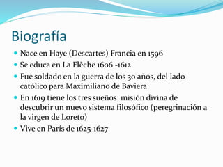 Biografía
 Nace en Haye (Descartes) Francia en 1596
 Se educa en La Flèche 1606 -1612
 Fue soldado en la guerra de los 30 años, del lado
católico para Maximiliano de Baviera
 En 1619 tiene los tres sueños: misión divina de
descubrir un nuevo sistema filosófico (peregrinación a
la virgen de Loreto)
 Vive en París de 1625-1627
 