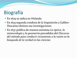 Biografía
 En 1629 se radica en Holanda
 En 1633 segunda condena de la Inquisición a Galileo-
Descartes detiene sus investigaciones
 En 1637 publica de manera anónima La óptica, la
meteorología y la geometría precedidos del Discurso
del método para conducir rectamente a la razón en la
búsqueda de la verdad en las ciencias
 
