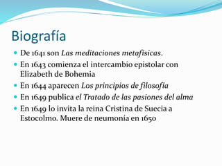 Biografía
 De 1641 son Las meditaciones metafísicas.
 En 1643 comienza el intercambio epistolar con
Elizabeth de Bohemia
 En 1644 aparecen Los principios de filosofía
 En 1649 publica el Tratado de las pasiones del alma
 En 1649 lo invita la reina Cristina de Suecia a
Estocolmo. Muere de neumonía en 1650
 