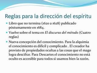 Reglas para la dirección del espíritu
 Libro que no termina (1620 a 1628) publicado
póstumamente en 1684.
 Vuelve sobre el tema en El discurso del método (Cuatro
reglas)
 Nueva concepción del conocimiento. Para la alquimia
el conocimiento es difícil y complicado . El creador ha
provisto de propiedades ocultas a las cosas que el mago
logra descifrar. Para Descartes el conocimiento no está
oculto es accesible para todos si usamos bien la razón.
 