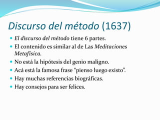 Discurso del método (1637)
 El discurso del método tiene 6 partes.
 El contenido es similar al de Las Meditaciones
Metafísica.
 No está la hipótesis del genio maligno.
 Acá está la famosa frase “pienso luego existo”.
 Hay muchas referencias biográficas.
 Hay consejos para ser felices.
 