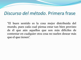 Discurso del método. Primera frase
“El buen sentido es la cosa mejor distribuida del
mundo, pues cada cual piensa estar tan bien provisto
de él que aún aquellos que son más difíciles de
contentar en cualquier otra cosa no suelen desear más
que el que tienen”.
 