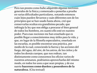 Pero tan pronto como hube adquirido algunas nociones
generales de la física y comenzado a ponerlas a prueba
en varias dificultades particulares, notando entonces
cuán lejos pueden llevarnos y cuán diferentes son de los
principios que se han usado hasta ahora, creí que
conservarlas ocultas era grandísimo pecado, que
infringía la ley que nos obliga a procurar el bien general
de todos los hombres, en cuanto ello esté en nuestro
poder. Pues esas nociones me han enseñado que es
posible llegar a conocimientos muy útiles para la vida, y
que, en lugar de la filosofía especulativa, enseñada en
las escuelas, es posible encontrar una práctica, por
medio de la cual, conociendo la fuerza y las acciones del
fuego, del agua, del aire, de los astros, de los cielos y de
todos los demás cuerpos, que nos rodean, tan
distintamente como conocemos los oficios varios de
nuestros artesanos, podríamos aprovecharlas del mismo
modo, en todos los usos a que sean propias, y de esa
suerte hacernos como dueños y poseedores de la
naturaleza. (Cita textual)
 