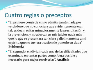 Cuatro reglas o preceptos
 “El primero consistía en no admitir jamás nada por
verdadero que no conociera que evidentemente eral
tal; es decir, evitar minuciosamente la precipitación y
la prevención, y no abarcar en mis juicios nada más
que lo que se presentara tan clara y distintamente a mi
espíritu que no tuviera ocasión de ponerlo en duda”
Evidencia
 “El segundo, en dividir cada una de las dificultades que
examinara en tantas partes como fuera posible y
necesario para mejor resolverlas”. Análisis
 