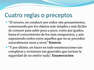 Cuatro reglas o preceptos
 “El tercero, en conducir por orden mis pensamientos,
comenzando por los objetos más simples y más fáciles
de conocer para subir poco a poco, como por grados,
hasta el conocimiento de los más compuestos, y aún
suponiendo orden entre aquellos que no se preceden
naturalmente unos a otros” Síntesis
 “Y por último, en hacer en todo enumeraciones tan
completas y revisiones tan generales que tuviese la
seguridad de no omitir nada”. Enumeración
 
