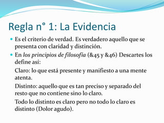 Regla n° 1: La Evidencia
 Es el criterio de verdad. Es verdadero aquello que se
presenta con claridad y distinción.
 En los principios de filosofía (&45 y &46) Descartes los
define así:
Claro: lo que está presente y manifiesto a una mente
atenta.
Distinto: aquello que es tan preciso y separado del
resto que no contiene sino lo claro.
Todo lo distinto es claro pero no todo lo claro es
distinto (Dolor agudo).
 