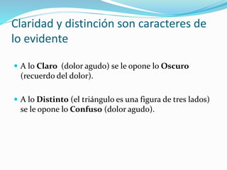 Claridad y distinción son caracteres de
lo evidente
 A lo Claro (dolor agudo) se le opone lo Oscuro
(recuerdo del dolor).
 A lo Distinto (el triángulo es una figura de tres lados)
se le opone lo Confuso (dolor agudo).
 