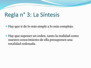 Regla n° 3: La Síntesis
 Hay que ir de lo más simple a lo más complejo.
 Hay que suponer un orden, tanto la realidad como
nuestro conocimiento de ella presuponen una
totalidad ordenada.
 