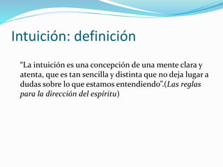 Intuición: definición
“La intuición es una concepción de una mente clara y
atenta, que es tan sencilla y distinta que no deja lugar a
dudas sobre lo que estamos entendiendo”.(Las reglas
para la dirección del espíritu)
 
